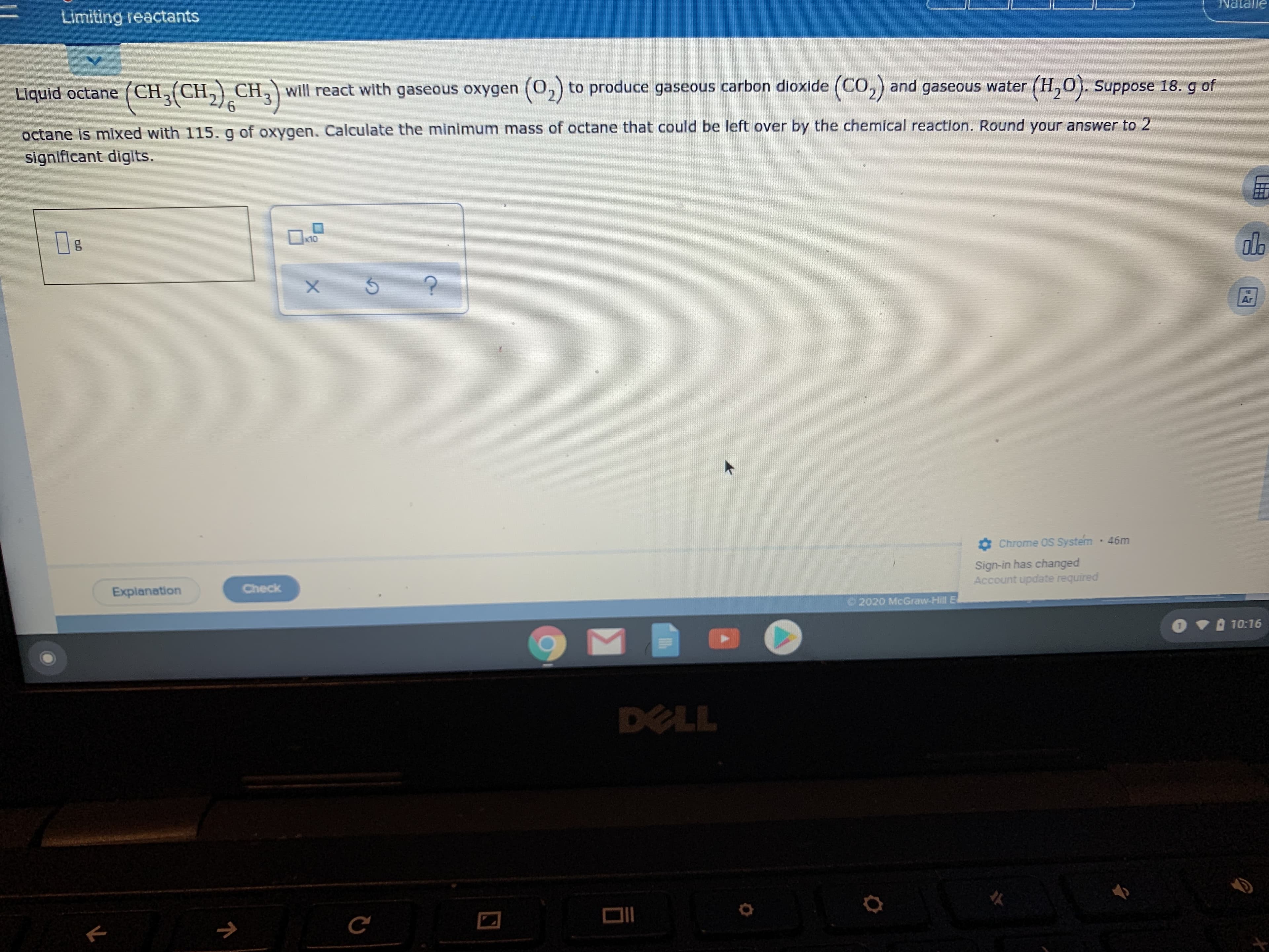 Limiting reactants
ƏUPIRN
Liquid octane (CH, (CH,) CH, will react with gaseous oxygen (0,) to produce gaseous carbon dioxide (CO,) and gaseous water (H,0). Suppose 18. g of
octane Is mixed with 115. g of oxygen. Calculate the minimum mass of octane that could be left over by the chemical reaction. Round your answer to 2
significant digits.
x10
olb
Ar
O Chrome OS System 46m
Sign-in has changed
Account update required
Explanation
Check
2020 McGraw-Hill E
OV 10:16
DELL
