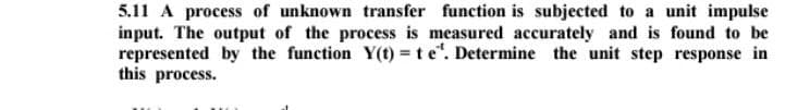 5.11 A process of unknown transfer function is subjected to a unit impulse
input. The output of the process is measured accurately and is found to be
represented by the function Y(t) = t e¹. Determine the unit step response in
this process.