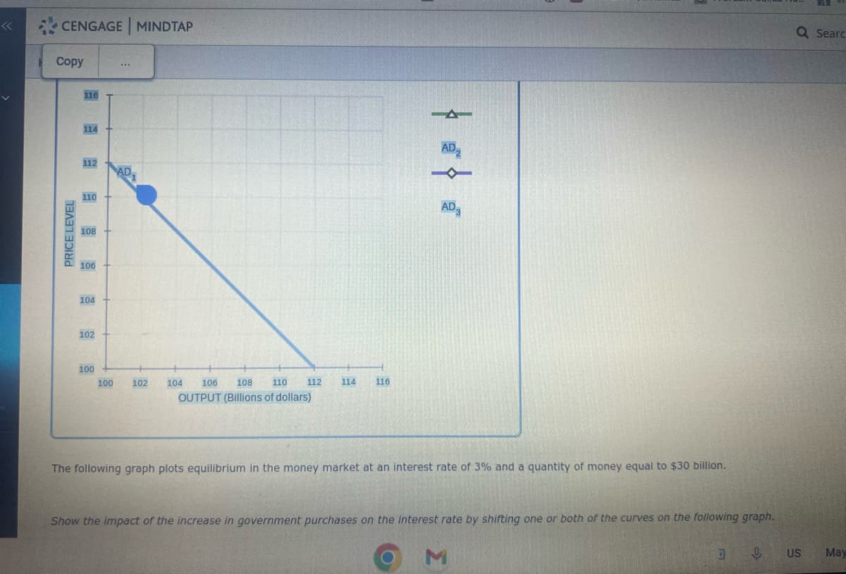 CENGAGE MINDTAP
Copy
PRICE LEVEL
116
114
112
110
108
106 +
104
102
100
100
www
AD.
102
104
106
108
110
OUTPUT (Billions of dollars)
112 114 116
-
AD₂
AD3
The following graph plots equilibrium in the money market at an interest rate of 3% and a quantity of money equal to $30 billion.
Show the impact of the increase in government purchases on the interest rate by shifting one or both of the curves on the following graph.
D
0
M
Q Searc
US
May