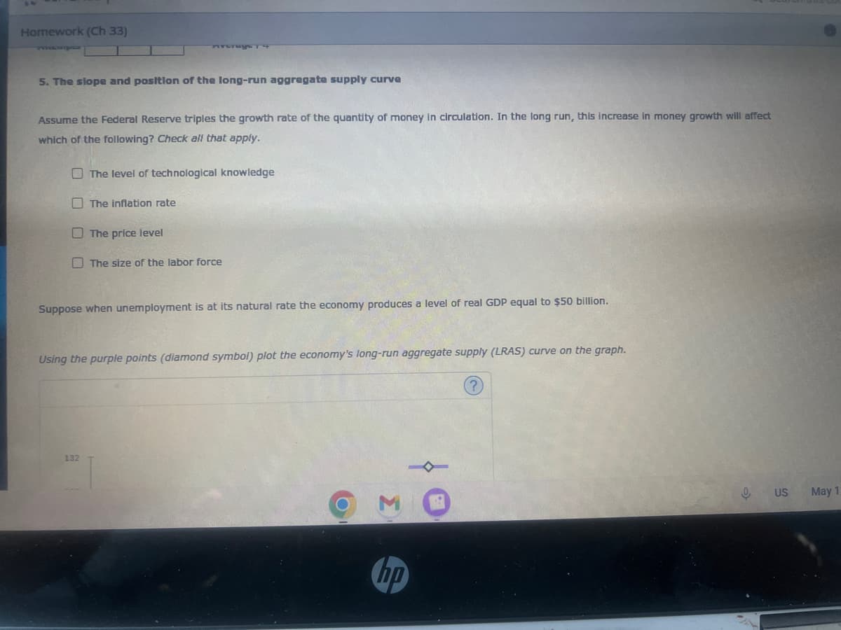 Homework (Ch 33)
5. The slope and position of the long-run aggregate supply curve
Assume the Federal Reserve triples the growth rate of the quantity of money in circulation. In the long run, this increase in money growth will affect
which of the following? Check all that apply.
The level of technological knowledge
The inflation rate
132
The price level
The size of the labor force
Suppose when unemployment is at its natural rate the economy produces a level of real GDP equal to $50 billion.
Using the purple points (diamond symbol) plot the economy's long-run aggregate supply (LRAS) curve on the graph.
3
hp
0 US
May 1