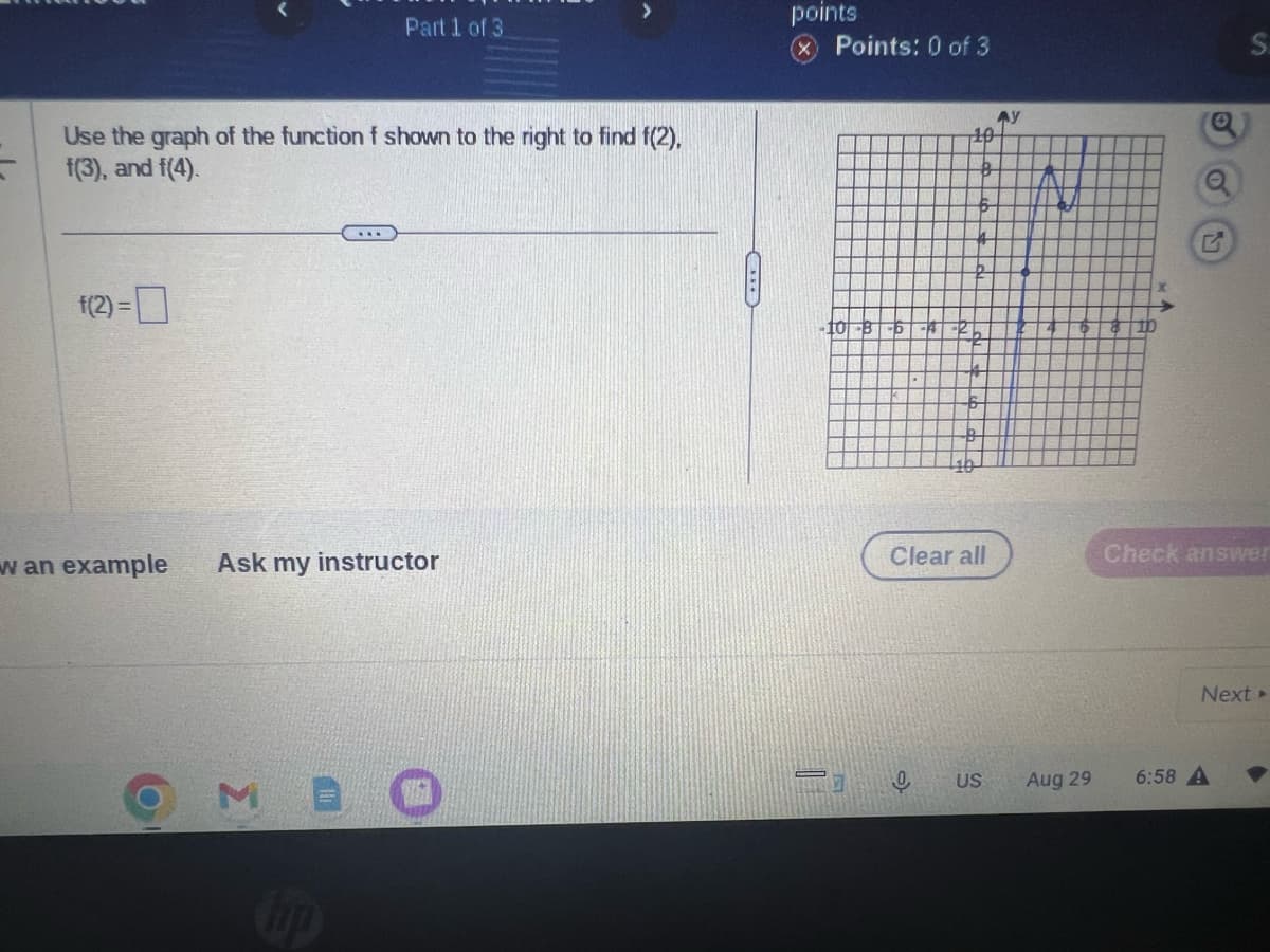 Use the graph of the function f shown to the right to find f(2),
f(3), and f(4).
f(2) = ☐
w an example
Part 1 of 3
...
hp
Ask my instructor
points
Points: 0 of 3
10
8
-6
2
10
Clear all
US
AY
Aug 29
S.
Check answer
Next ▸
6:58 A