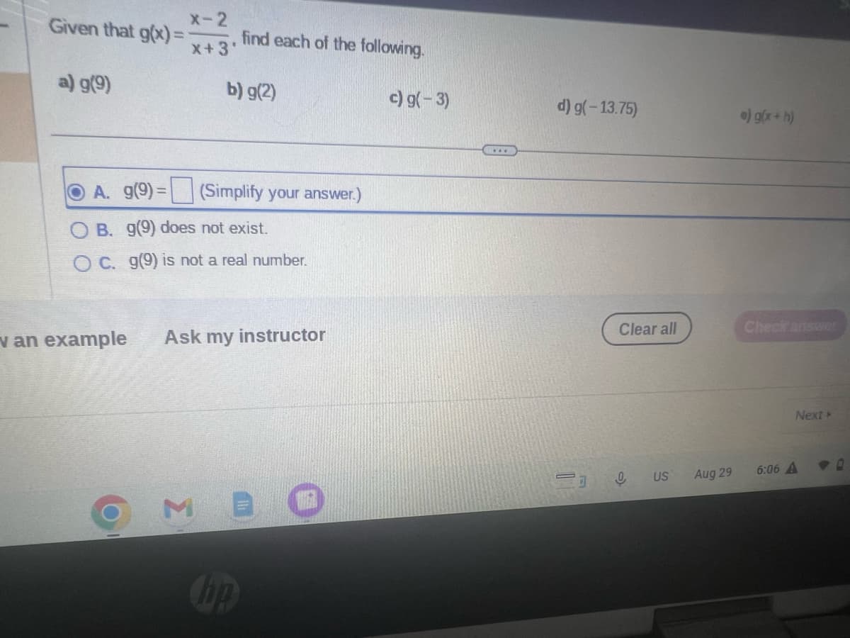 Given that g(x)=
a) g(9)
X-2
X+3'
find each of the following.
b) g(2)
A. g(9)= (Simplify your answer.)
OB. g(9) does not exist.
OC. g(9) is not a real number.
van example Ask my instructor
M E
hp
c) g(-3)
d) g(-13.75)
Clear all
0 US
Aug 29
e) g(x+h)
Check answer
Next >
6:06 A