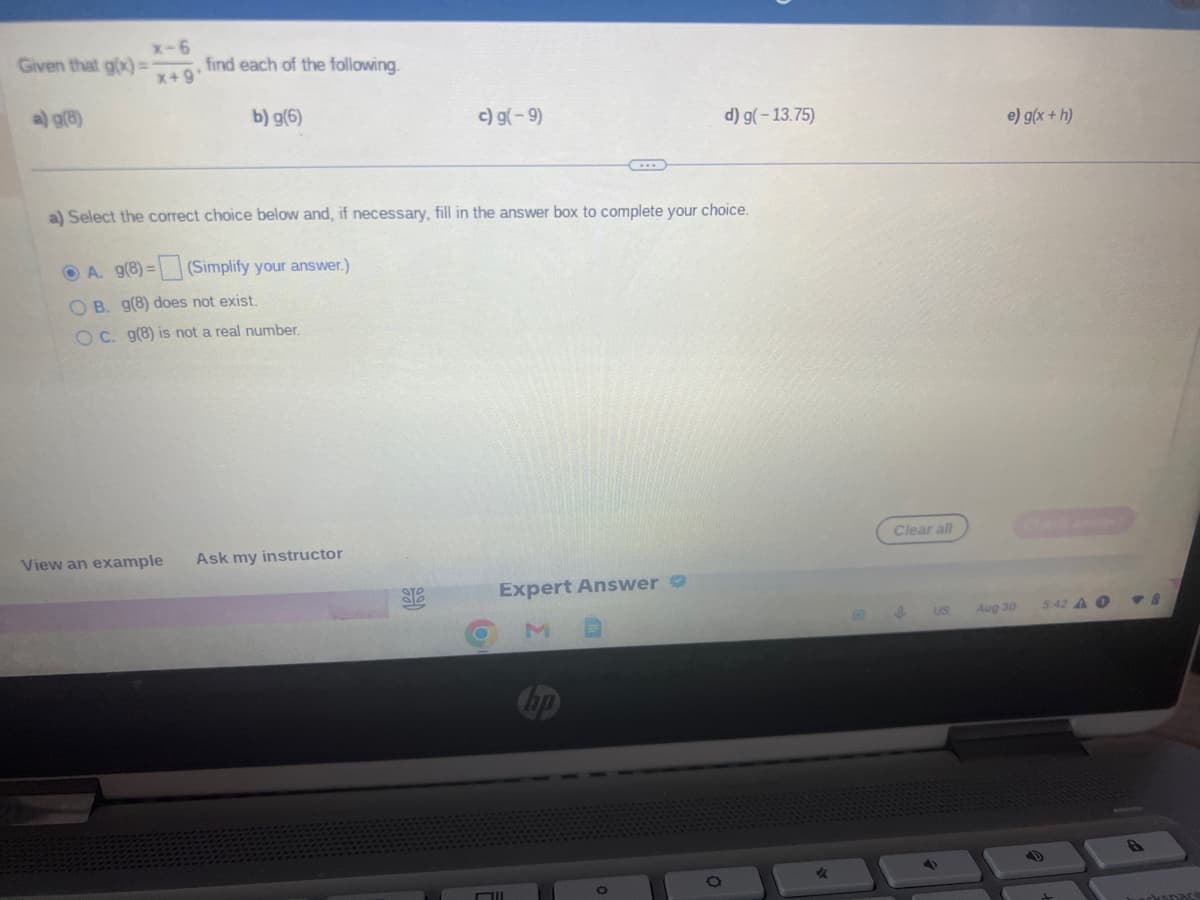 Given that g(x)=
a) g(8)
x-6
x+9
find each of the following.
b) g(6)
View an example Ask my instructor
c) g(-9)
a) Select the correct choice below and, if necessary, fill in the answer box to complete your choice.
A. g(8)=
=(Simplify your answer.)
OB. g(8) does not exist.
OC. g(8) is not a real number.
ore
O
Expert Answer
d) g(-13.75)
O
Clear all
I
US
e) g(x + h)
Aug 30
5:42 A O