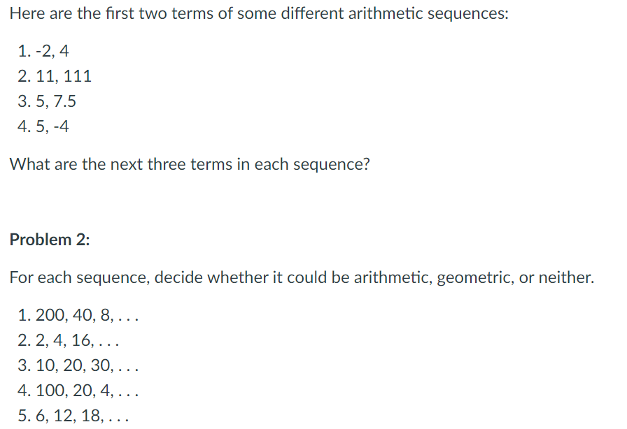 Here are the first two terms of some different arithmetic sequences:
1. -2, 4
2. 11, 111
3. 5, 7.5
4. 5, -4
What are the next three terms in each sequence?
Problem 2:
For each sequence, decide whether it could be arithmetic, geometric, or neither.
1. 200, 40, 8, ...
2. 2, 4, 16, ...
3. 10, 20, 30, . . .
4. 100, 20, 4, ...
5. 6, 12, 18, ...
