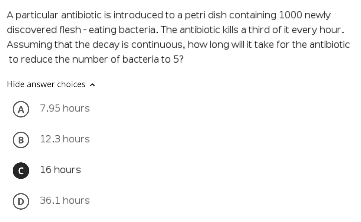 A particular antibiotic is introduced to a petri dish containing 1000 newly
discovered flesh- eating bacteria. The antibiotic kills a third of it every hour.
Assuming that the decay is continuous, how long will it take for the antibiotic
to reduce the number of bacteria to 5?
Hide answer choices a
A
7.95 hours
В
12.3 hours
C
16 hours
36.1 hours
