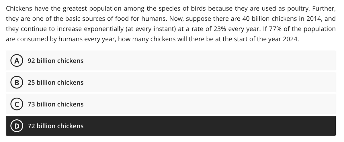 Chickens have the greatest population among the species of birds because they are used as poultry. Further,
they are one of the basic sources of food for humans. Now, suppose there are 40 billion chickens in 2014, and
they continue to increase exponentially (at every instant) at a rate of 23% every year. If 77% of the population
are consumed by humans every year, how many chickens will there be at the start of the year 2024.
A
92 billion chickens
25 billion chickens
C) 73 billion chickens
D) 72 billion chickens
