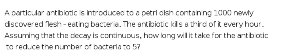 A particular antibiotic is introduced to a petri dish containing 1000 newly
discovered flesh - eating bacteria. The antibiotic kills a third of it every hour.
Assuming that the decay is continuous, how long will it take for the antibiotic
to reduce the number of bacteria to 5?

