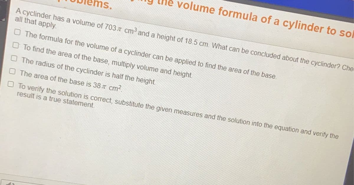 le volume formula of a cylinder to sol
ns.
A cyclinder has a volume of 703 T cm³ and a height of 18.5 cm. What can be concluded about the cyclinder? Che
all that apply.
O The formula for the volume of a cyclinder can be applied to find the area of the base.
O To find the area of the base, multiply volume and height.
O The radius of the cyclinder is half the height.
O The area of the base is 38 7 cm?.
O To verify the solution is correct, substitute the given measures and the solution into the equation and verify the
result is a true statement.
