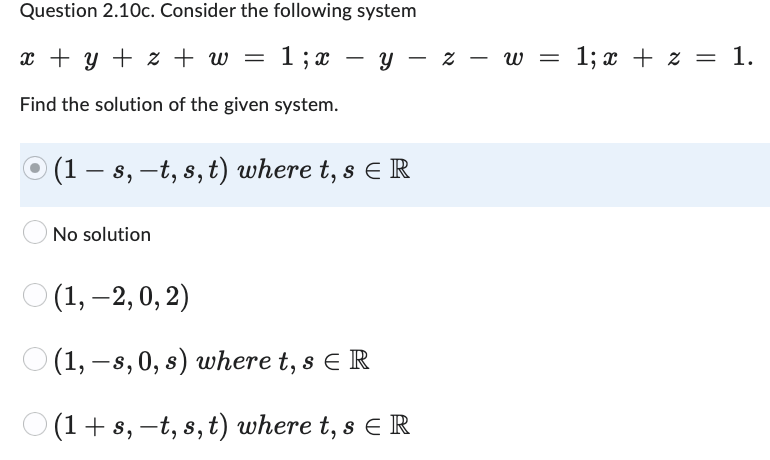 Question 2.10c. Consider the following system
x + y + z + w = 1; x y z w =
-
Find the solution of the given system.
(1 — s, —t, s, t) where t, s E R
No solution
(1, -2, 0, 2)
(1, -s, 0, s) where t, s ER
(1+s, -t, s, t) where t, s E R
1; x + z = 1.