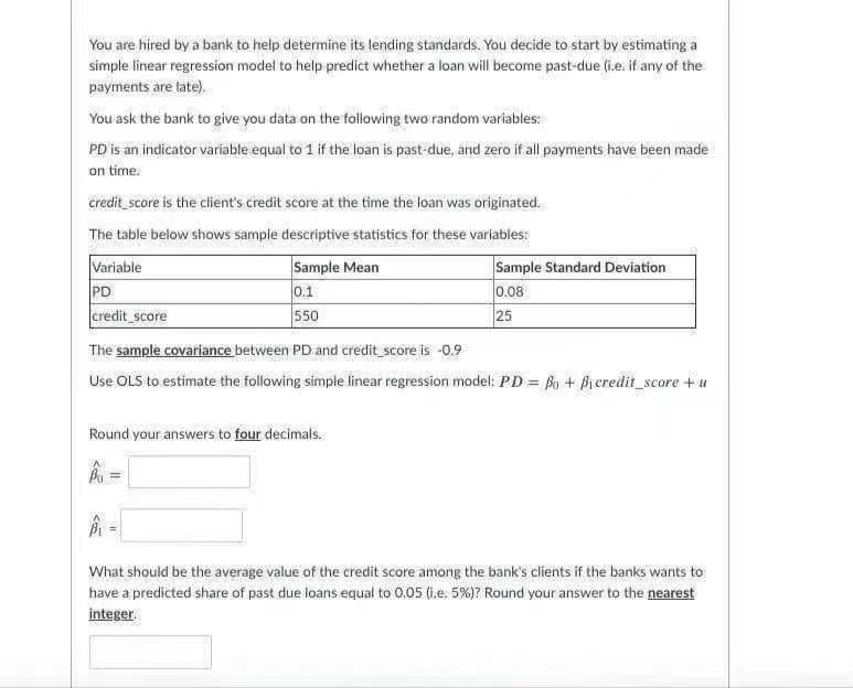 You are hired by a bank to help determine its lending standards. You decide to start by estimating a
simple linear regression model to help predict whether a loan will become past-due (i.e. if any of the
payments are tate).
You ask the bank to give you data on the following two random variables:
PD is an indicator variable equal to 1 if the loan is past-due, and zero if all payments have been made
on time.
credit score is the client's credit score at the time the loan was originated.
The table below shows sample descriptive statistics for these variables:
Variable
PD
credit_score
Sample Mean
0.1
Sample Standard Deviation
0.08
550
25
The sample covariance between PD and credit score is -0.9
Use OLS to estimate the following simple linear regression model: PD = Bo + Bicredit_score + u
Round your answers to four decimals.
What should be the average value of the credit score among the bank's clients if the banks wants to
have a predicted share of past due loans equal to 0.05 (i.e: 5%)? Round your answer to the nearest
integer.
