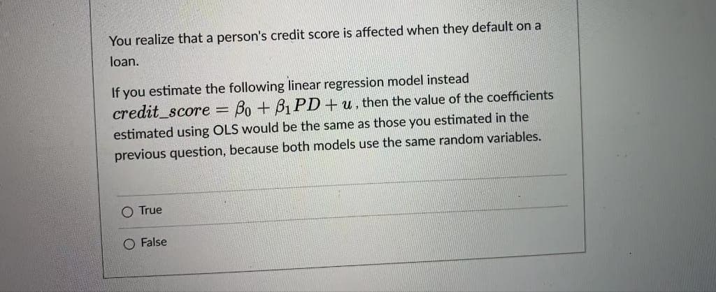 You realize that a person's credit score is affected when they default on a
loan.
If you estimate the following linear regression model instead
credit_score =
Bo + B1 PD+ u, then the value of the coefficients
estimated using OLS would be the same as those you estimated in the
previous question, because both models use the same random variables.
O True
O False
