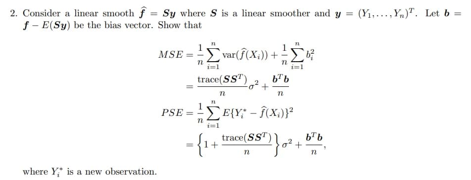 2. Consider a linear smooth f = Sy where S is a linear smoother and y
f - E(Sy) be the bias vector. Show that
= (Y1,...,Yn)T. Let b =
1
MSE =
1
Σ
var(f(X;)) +
- > b?
n
trace(SST)
1
PSE
EE{Y* - Î(X;)}²
|
n
trace(SST)
1+
b™b
o2 +
n
where Y;* is a new observation.
