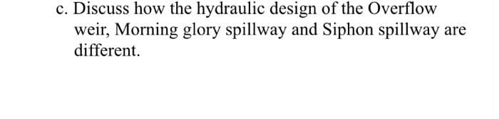 c. Discuss how the hydraulic design of the Overflow
weir, Morning glory spillway and Siphon spillway:
different.
