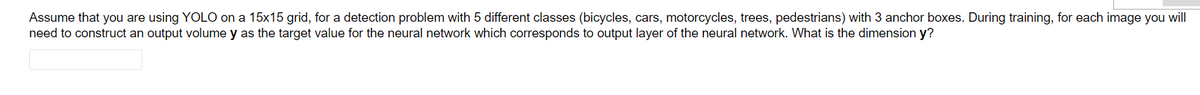 Assume that you are using YOLO on a 15x15 grid, for a detection problem with 5 different classes (bicycles, cars, motorcycles, trees, pedestrians) with 3 anchor boxes. During training, for each image you will
need to construct an output volume y as the target value for the neural network which corresponds to output layer of the neural network. What is the dimension y?
