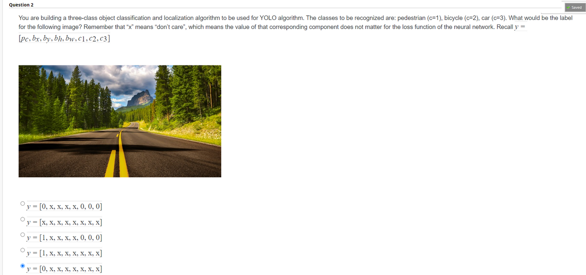 Question 2
Saved
You are building a three-class object classification and localization algorithm to be used for YOLO algorithm. The classes to be recognized are: pedestrian (c=1), bicycle (c=2), car (c=3). What would be the label
for the following image? Remember that "x" means "don't care", which means the value of that corresponding component does not matter for the loss function of the neural network. Recall y =
[pc, bx, by, bh, bw,c1,c2,c3]
Оу - [0, х, х, х, х, 0, 0, 0]
v =
[x, х, х, х, х, х, х, х]
v =
[1, х, х, х, х, 0, 0, 0]
у 3 [1, х, х, х, х, х, х, х]
у - [0, х, х, х, х, х, х, х]

