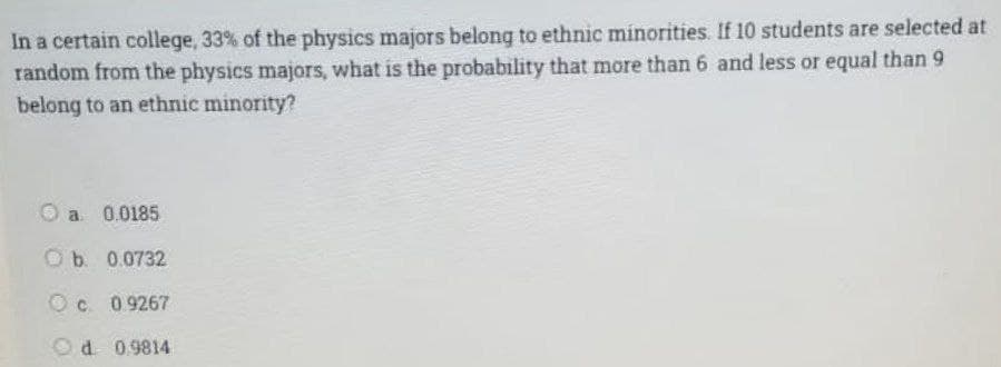 In a certain college, 33% of the physics majors belong to ethnic minorities. If 10 students are selected at
random from the physics majors, what is the probability that more than 6 and less or equal than 9
belong to an ethnic minority?
a 0.0185
O b. 0.0732
Ⓒc 0.9267
Od 0.9814