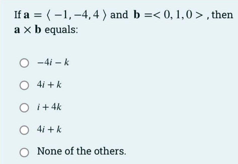 If a = (-1,-4, 4) and b =< 0, 1,0>, then
a x b equals:
O
-4i - k
O
4i + k
O i +4k
O 4i+k
O None of the others.