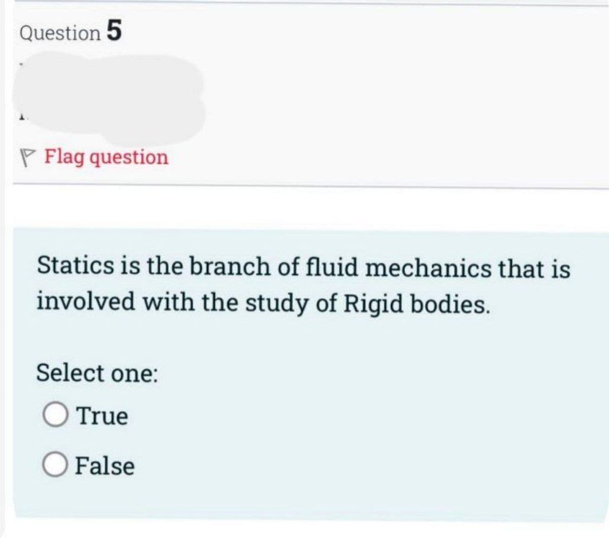 Question 5
P Flag question
Statics is the branch of fluid mechanics that is
involved with the study of Rigid bodies.
Select one:
O True
O False