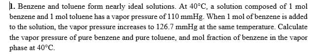 1. Benzene and toluene form nearly ideal solutions. At 40°C, a solution composed of 1 mol
benzene and 1 mol toluene has a vapor pressure of 110 mmHg. When 1 mol of benzene is added
to the solution, the vapor pressure increases to 126.7 mmHg at the same temperature. Calculate
the vapor pressure of pure benzene and pure toluene, and mol fraction of benzene in the vapor
phase at 40°C.
