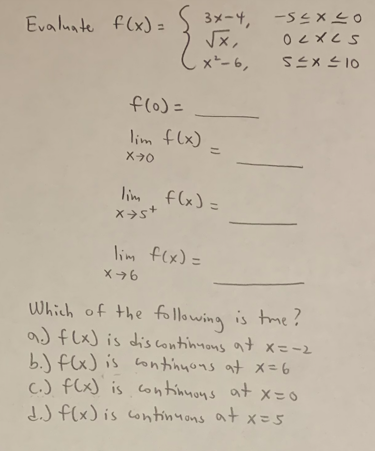 Evaluate f(x) = S 3x-4,
√x,
x² - 6,
f(0) =
lim f(x) =
X70
lim f(x) =
x+s+
lim f(x) =
X76
Which of the following is time?
a) f(x) is dis continuous at x==2
b.) f(x) is continuous at x = 6
c.) f(x) is continuous at x=0
d.) f(x) is continuons at x = 5
-54x20
ocxes
5≤x≤10