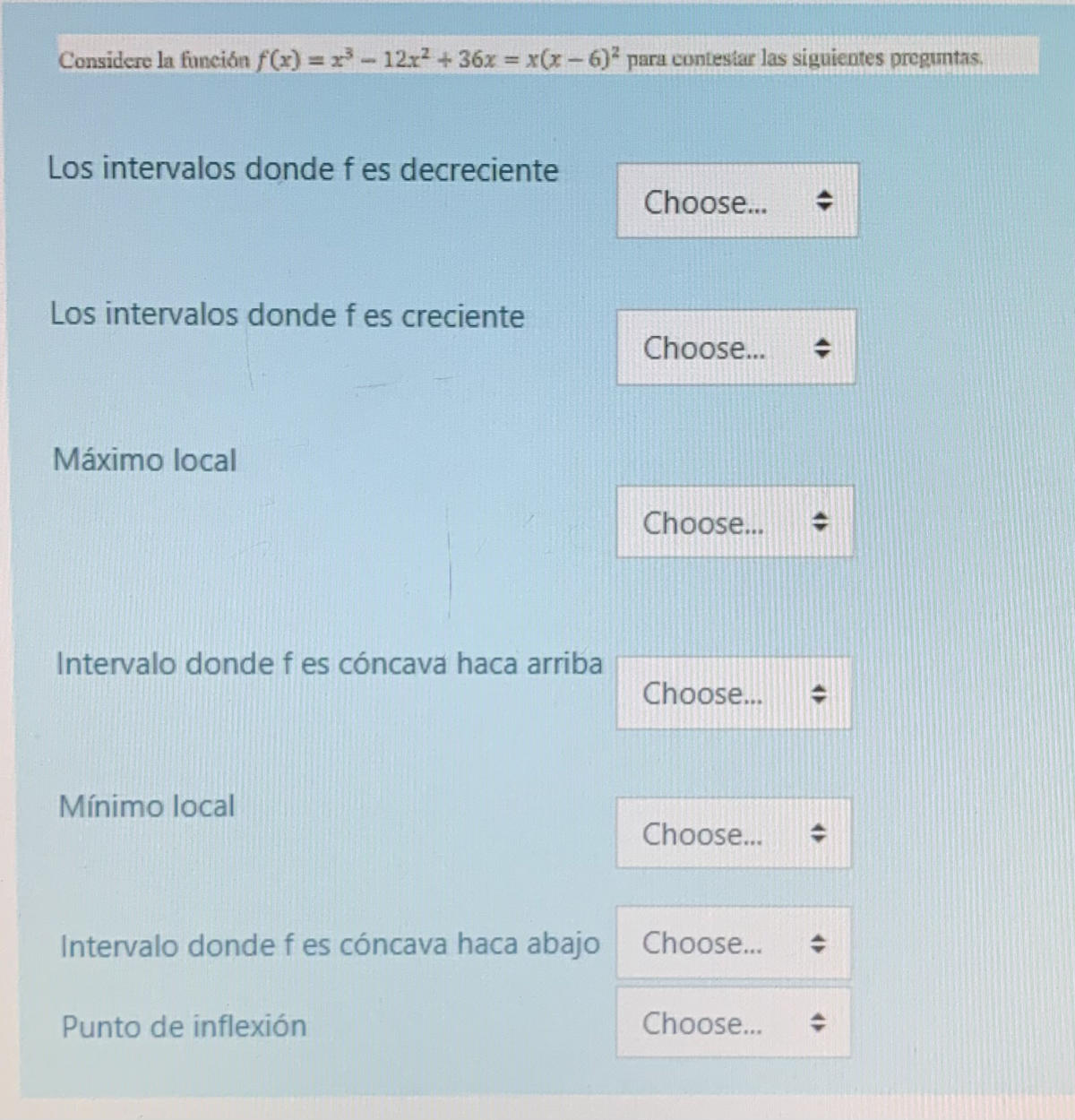 Considere la función f(x)= x³-12x² + 36x = x(x − 6)² para contestar las siguientes preguntas.
Los intervalos donde f es decreciente
Los intervalos donde f es creciente
Máximo local
Intervalo donde f es cóncava haca arriba
Mínimo local
Intervalo donde f es cóncava haca abajo
Punto de inflexión
Choose...
Choose...
Choose...
Choose...
Choose...
Choose... ◆
Choose... ◆