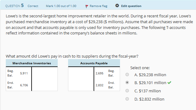 QUESTION 5
Correct
Mark 1,00 out of 1.00
、Remove flag
*Edit question
Lowe's is the second-largest home improvement retailer in the world. During a recent fiscal year, Lowe's
purchased merchandise inventory at a cost of $29,238 ($ millions). Assume that all purchases were made
on account and that accounts payable is only used for inventory purchases. The following T-accounts
reflect information contained in the company's balance sheets in millions.
What amount did Lowe's pay in cash to its suppliers during the fiscal-year?
Merchandise Inventories
Accounts Payable
Select one:
Beg 5.911
Bal. A. $29,238 million
End.B.$29,101 million
End
°
C. $137 million
D. $2,832 million
