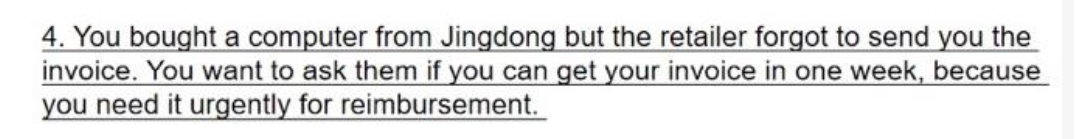 4. You bought a computer from Jingdong but the retailer forgot to send you the
invoice. You want to ask them if you can get your invoice in one week, because
you need it urgently for reimbursement.
