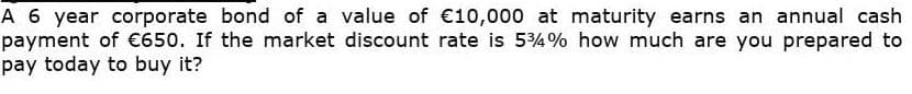 A 6 year corporate bond of a value of €10,000 at maturity earns an annual cash
payment of €650. If the market discount rate is 54% how much are you prepared to
pay today to buy it?
