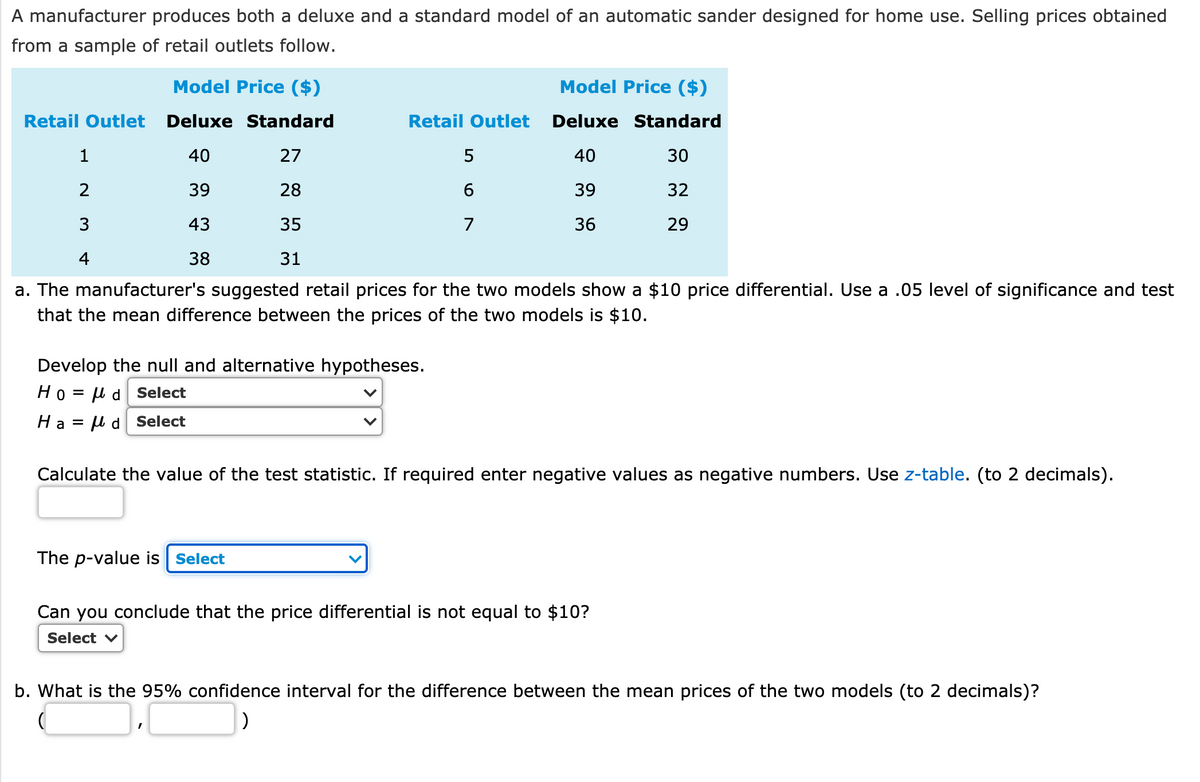 A manufacturer produces both a deluxe and a standard model of an automatic sander designed for home use. Selling prices obtained
from a sample of retail outlets follow.
Model Price ($)
Model Price ($)
Retail Outlet
Deluxe Standard
Retail Outlet
Deluxe Standard
1
40
27
5
40
30
2
39
28
39
32
3
43
35
7
36
29
4
38
31
a. The manufacturer's suggested retail prices for the two models show a $10 price differential. Use a .05 level of significance and test
that the mean difference between the prices of the two models is $10.
Develop the null and alternative hypotheses.
Ho= μd
Select
Ha = µ d Select
Calculate the value of the test statistic. If required enter negative values as negative numbers. Use z-table. (to 2 decimals).
The p-value is Select
Can you conclude that the price differential is not equal to $10?
Select v
b. What is the 95% confidence interval for the difference between the mean prices of the two models (to 2 decimals)?
