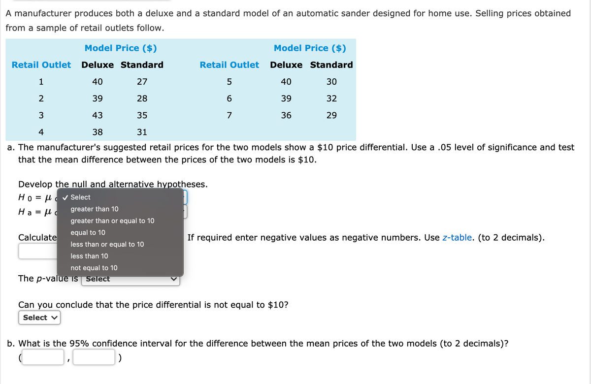 A manufacturer produces both a deluxe and a standard model of an automatic sander designed for home use. Selling prices obtained
from a sample of retail outlets follow.
Model Price ($)
Model Price ($)
Retail Outlet Deluxe Standard
Retail Outlet Deluxe Standard
1
40
27
5
40
30
2
39
28
6.
39
32
3
43
35
7
36
29
4
38
31
a. The manufacturer's suggested retail prices for the two models show a $10 price differential. Use a .05 level of significance and test
that the mean difference between the prices of the two models is $10.
Develop the null and alternative hypotheses.
Ho = µ d v Select
Ha = µ c
greater than 10
greater than or equal to 10
equal to 10
Calculate
If required enter negative values as negative numbers. Use z-table. (to 2 decimals).
less than or equal to 10
less than 10
not equal to 10
The p-value is Select
Can you conclude that the price differential is not equal to $10?
Select v
b. What is the 95% confidence interval for the difference between the mean prices of the two models (to 2 decimals)?
