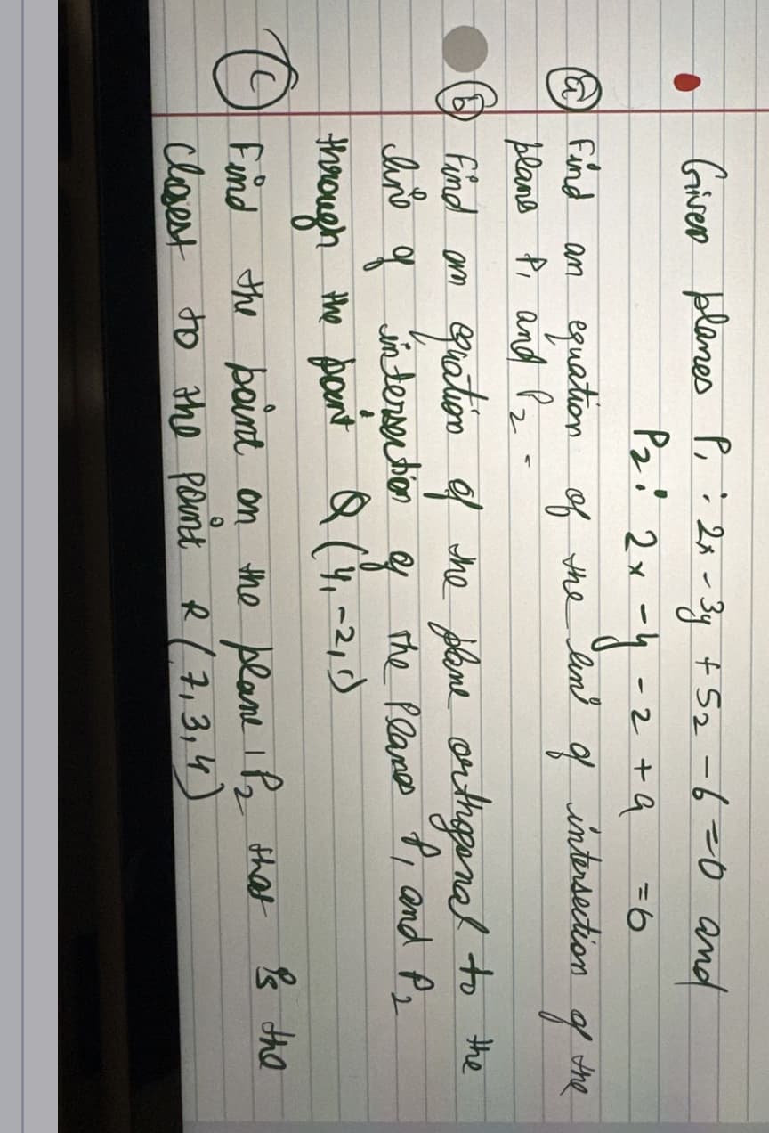 Giver planes P₁ : 2x-3y + 5₂ -6=0 and
P₂
P21 2х-у-2+а
of the lin
q
O
@ Find an equation
plane P₁ and P₂ -
of the
Find am
quation of the plane orthogonal to the
line of intersection of the Planes P, and P₂
through the point Q (4₁-2, 1)
=6
intersection
Find
closest
the point on the plane P₂ that is the
to the point R (7₁3, 4)