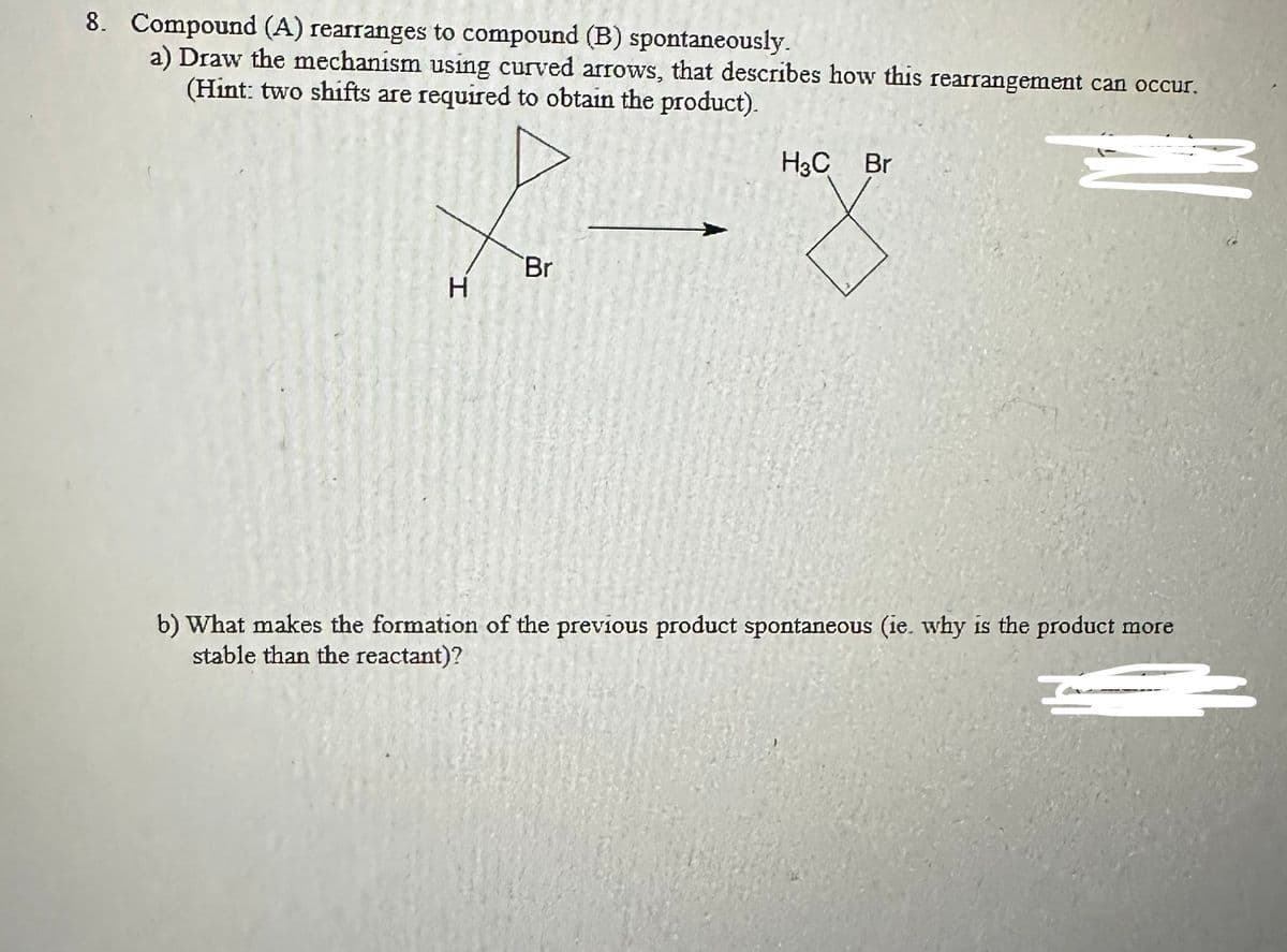 8. Compound (A) rearranges to compound (B) spontaneously.
a) Draw the mechanism using curved arrows, that describes how this rearrangement can occur.
(Hint: two shifts are required to obtain the product).
3
I.
H
Br
H3C Br
mago
b) What makes the formation of the previous product spontaneous (ie. why is the product more
stable than the reactant)?