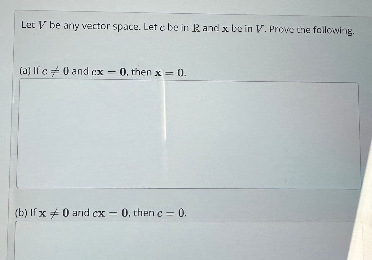 Let V be any vector space. Let c be in R and x be in V. Prove the following.
(a) If c = 0 and cx = 0, then x =
= 0.
(b) If x = 0 and cx = 0, then c = 0.