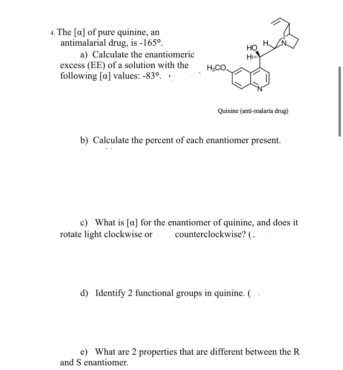 4. The [a] of pure quinine, an
antimalarial drug, is -165°.
a) Calculate the enantiomeric
excess (EE) of a solution with the
following [a] values: -83°.
H3CO
HO
Hin
Quinine (anti-malaria drug)
b) Calculate the percent of each enantiomer present.
c) What is [a] for the enantiomer of quinine, and does it
rotate light clockwise or counterclockwise? (
d) Identify 2 functional groups in quinine. (..
e) What are 2 properties that are different between the R
and S enantiomer.