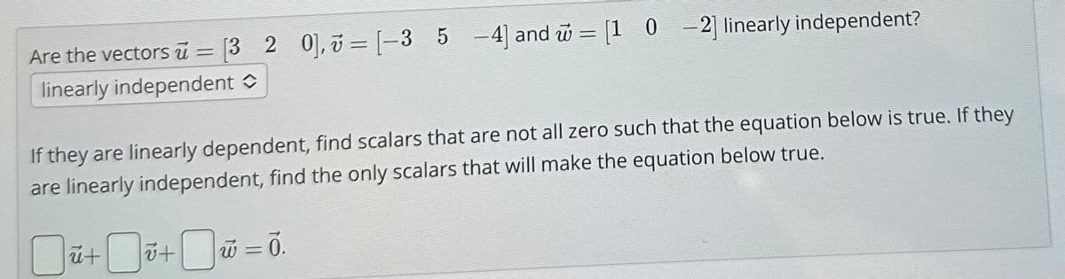 v =
ử
Are the vectors u = [3 2 0], [-3 5 -4] and = [1 0 -2] linearly independent?
linearly independent î
If they are linearly dependent, find scalars that are not all zero such that the equation below is true. If they
are linearly independent, find the only scalars that will make the equation below true.
ū+i+
w = Ō.