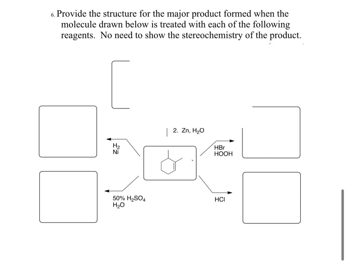 6. Provide the structure for the major product formed when the
molecule drawn below is treated with each of the following
reagents. No need to show the stereochemistry of the product.
H₂
Ni
50% H₂SO4
H₂O
|
2. Zn, H₂O
HBr
HOOH
HCI