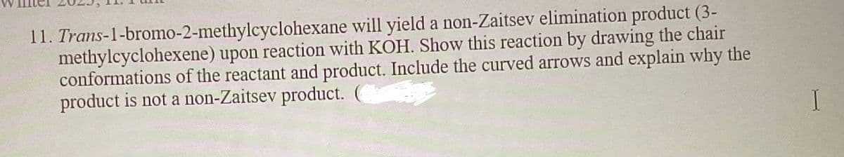 11. Trans-1-bromo-2-methylcyclohexane will yield a non-Zaitsev elimination product (3-
methylcyclohexene) upon reaction with KOH. Show this reaction by drawing the chair
conformations of the reactant and product. Include the curved arrows and explain why the
product is not a non-Zaitsev product. (