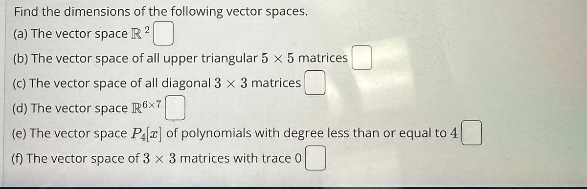 Find the dimensions of the following vector spaces.
(a) The vector space R 2
(b) The vector space of all upper triangular 5 x 5 matrices 0
(c) The vector space of all diagonal 3 x 3 matrices
(d) The vector space R6×7
(e) The vector space P[] of polynomials with degree less than or equal to 4
(f) The vector space of 3 x 3 matrices with trace 0