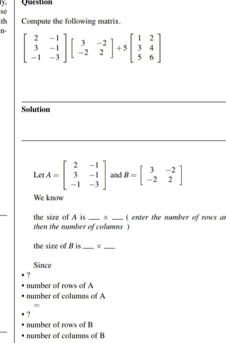 y,
se
th
n-
Question
Compute the following matrix.
2
3
1
Solution
•?
{}][
Let A =
We know
Since
2
3
-1
3
-2
-2 2
-1
-3
the size of A is
then the number of columns)
the size of B is. .X-
• ?
• number of rows of A
• number of columns of A
+5 3 4
56
and B
number of rows of B
number of columns of B
x ( enter the number of rows an
-2
3
-2 2