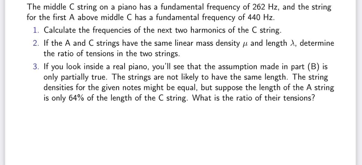 The middle C string on a piano has a fundamental frequency of 262 Hz, and the string
for the first A above middle C has a fundamental frequency of 440 Hz.
1. Calculate the frequencies of the next two harmonics of the C string.
2. If the A and C strings have the same linear mass density and length λ, determine
the ratio of tensions in the two strings.
3. If you look inside a real piano, you'll see that the assumption made in part (B) is
only partially true. The strings are not likely to have the same length. The string
densities for the given notes might be equal, but suppose the length of the A string
is only 64% of the length of the C string. What is the ratio of their tensions?