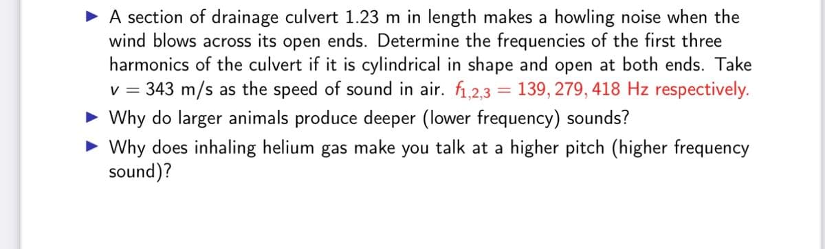 A section of drainage culvert 1.23 m in length makes a howling noise when the
wind blows across its open ends. Determine the frequencies of the first three
harmonics of the culvert if it is cylindrical in shape and open at both ends. Take
V = 343 m/s as the speed of sound in air. f1,2,3 = 139, 279, 418 Hz respectively.
Why do larger animals produce deeper (lower frequency) sounds?
Why does inhaling helium gas make you talk at a higher pitch (higher frequency
sound)?