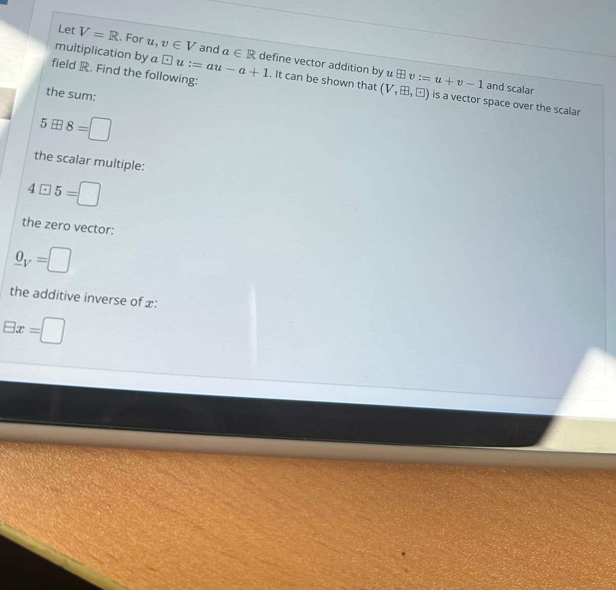 Let V = R. For u, v EV and a E R define vector addition by uvu+v-1 and scalar
multiplication by a Du:=au - a + 1. It can be shown that (V,B, ) is a vector space over the scalar
field R. Find the following:
the sum:
8x
58 =
the scalar multiple:
405
the zero vector:
Oy
the additive inverse of :