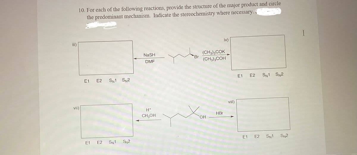 iii)
10. For each of the following reactions, provide the structure of the major product and circle
the predominant mechanism. Indicate the stereochemistry where necessary.
VII)
E1 E2 SN1 SN2
E1 E2 SN1 SN2
NaSH
DMF
H*
CH3OH
Br
(CH3)3COK
(CH3)3COH
OH
iv)
HBr
viil)
E1 E2
E1 E2
SN1 SN2
SN1 SN2