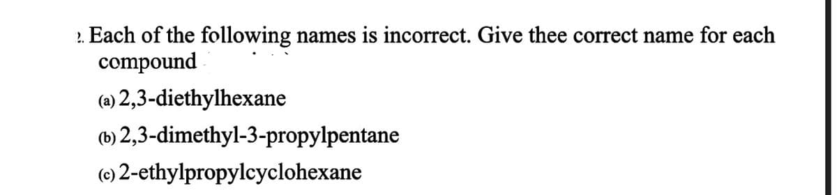 2. Each of the following names is incorrect. Give thee correct name for each
compound
(a) 2,3-diethylhexane
(b) 2,3-dimethyl-3-propylpentane
(c) 2-ethylpropylcyclohexane