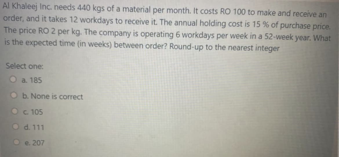 Al Khaleej Inc. needs 440 kgs of a material per month. It costs RO 100 to make and receive an
order, and it takes 12 workdays to receive it. The annual holding cost is 15 % of purchase price.
The price RO 2 per kg. The company is operating 6 workdays per week in a 52-week year. What
is the expected time (in weeks) between order? Round-up to the nearest integer
Select one:
a. 185
b. None is correct
O c. 105
O d. 111
e. 207
