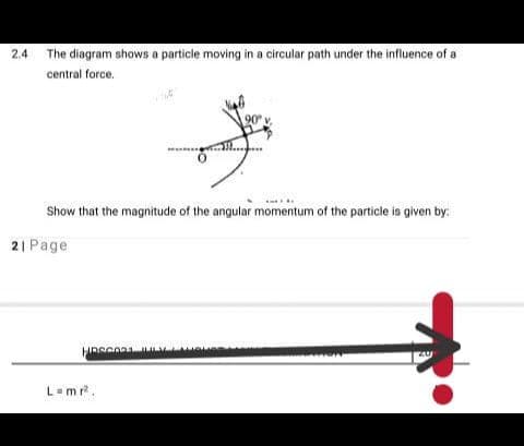 2.4 The diagram shows a particle moving in a circular path under the influence of a
central force.
90 v.
Show that the magnitude of the angular momentum of the particle is given by:
2| Page
L-mr.
