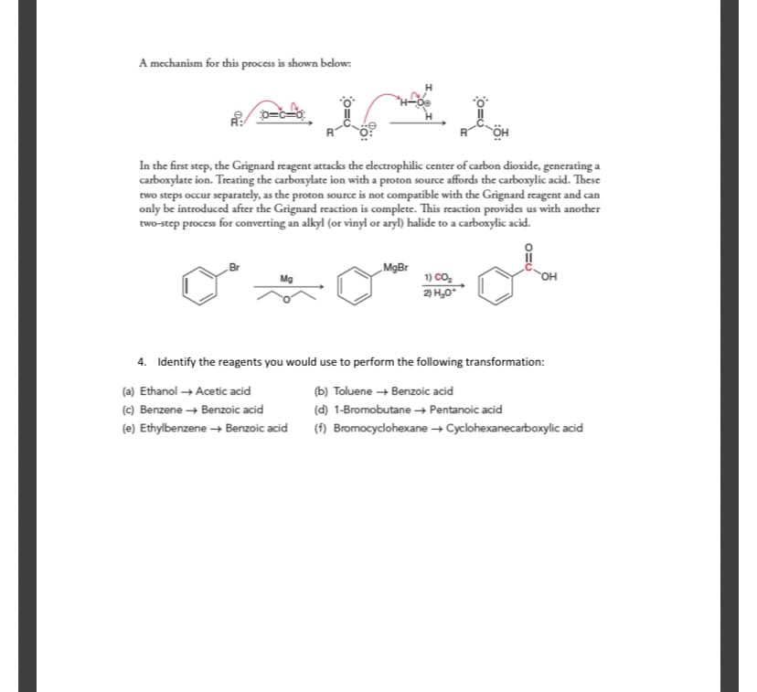 A mechanism for this process is shown below:
H
0=c=o:
In the first step, the Grignard reagent attacks the electrophilic center of carbon dioxide, generating a
carboxylate ion. Treating the carboxylate ion with a proton source affords the carboxylic acid. These
two steps occur separately, as the proton source is not compatible with the Grignard reagent and can
only be introduced after the Grignard reaction is complete. This reaction provides us with another
two-step process for converting an alkyl (or vinyl or aryl) halide to a carboxylic acid.
Br
„MgBr
Mg
1) Co,
OH
2) H,0
4. Identify the reagents you would use to perform the following transformation:
(a) Ethanol + Acetic acid
(b) Toluene + Benzoic acid
(c) Benzene + Benzoic acid
(d) 1-Bromobutane → Pentanoic acid
(e) Ethylbenzene + Benzoic acid
(f) Bromocyclohexane + Cyclohexanecarboxylic acid
