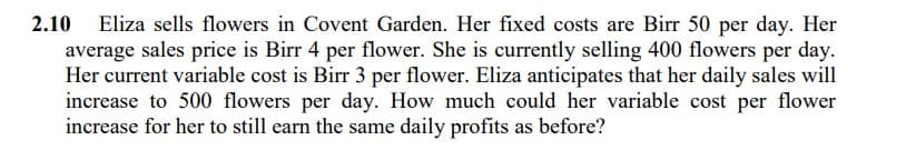 2.10
Eliza sells flowers in Covent Garden. Her fixed costs are Birr 50 per day. Her
average sales price is Birr 4 per flower. She is currently selling 400 flowers per day.
Her current variable cost is Birr 3 per flower. Eliza anticipates that her daily sales will
increase to 500 flowers per day. How much could her variable cost per flower
increase for her to still earn the same daily profits as before?
