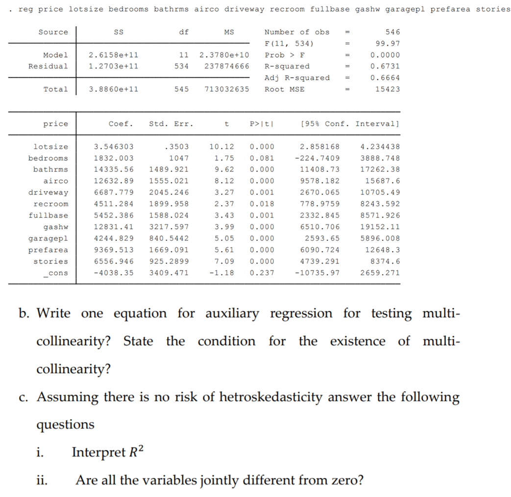 . reg price lotsize bedrooms bathrms airco driveway recroom fullbase gashw garagepl prefarea stories
Source
df
MS
Number of obs
546
F (11, 534)
99.97
Model
2.6158e+11
11
2.3780e+10
Prob > F
0.0000
Residual
1.2703e+11
534
237874666
R-squared
0.6731
Adj R-squared
0.6664
Total
3.8860e+11
545
713032635
Root MSE
15423
price
Coef.
Std. Err.
P>|t]|
[95% Conf. Interval]
lotsize
3.546303
.3503
10.12
0.000
2.858168
4.234438
bedrooms
1832.003
1047
1.75
0.081
-224.7409
3888.748
bathrms
14335.56
1489.921
9.62
0.000
11408.73
17262.38
airco
12632.89
1555.021
8.12
0.000
9578.182
15687.6
driveway
6687.779
2045.246
3.27
0.001
2670.065
10705.49
recroom
4511.284
1899.958
2.37
0.018
778.9759
8243.592
fullbase
5452.386
1588.024
3.43
0.001
2332.845
8571.926
gashw
12831.41
3217.597
3.99
0.000
6510.706
19152.11
garagepl
4244.829
840.5442
5.05
0.000
2593.65
5896.008
prefarea
9369.513
1669.091
5.61
0.000
6090.724
12648.3
stories
6556.946
925.2899
7.09
0.000
4739.291
8374.6
cons
-4038.35
3409.471
-1.18
0.237
-10735.97
2659.271
b. Write one equation for auxiliary regression for testing multi-
collinearity? State
the condition
for the existence of multi-
collinearity?
c. Assuming there is no risk of hetroskedasticity answer the following
questions
i.
Interpret R2
ii.
Are all the variables jointly different from zero?
