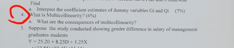 Find
a. Interpret the coefficient estimates of dummy variables Gi and Qi (7%)
4. What is Multicollinearity? (6%)
a. What are the consequences of multicollinearity?
5.
Suppose the study conducted showing gender difference in salary of management
graduates students
Y=25.20 + 8.25D + 1.25X
+62295) (10 15 16 1